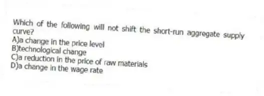 Which of the following will not shift the short-run aggregate supply curve?
A)a change in the price level
B)technological change
C)a reduction in the price of raw materials
D)a change in the wage rate