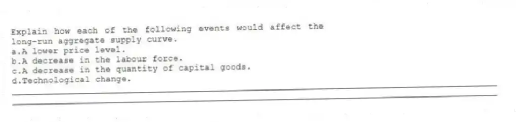 Explain how each of the following events would affect the long-run aggregate supply curve.
a.A lower price level.
b.A decrease in the labour force.
c.A decrease in the quantity of capital goods.
d.Technological change.
_____________________________________________________________________________________________
_____________________________________________________________________________________________