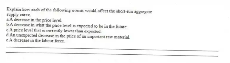 Explain how each of the following events would affect the short-run aggregate supply curve.
a.A decrease in the price level.
b.A decrease in what the price level is expected to be in the future.
c.A price level that is currently lower than expected.
d.An unexpected decrease in the price of an important raw material.
e.A decrease in the labour force.
_____________________________________________________________________________________________
_____________________________________________________________________________________________