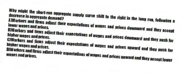 Why might the short-run aggregate supply curve shift to the right in the long run, following a decrease in aggregate demand?
A)Workers and firms adjust their expectations of wages and prices downward and they accept lower wages and prices.
B)Workers and firms adjust their expectations of wages and prices downward and they push for higher wages and prices.
C)Workers and firms adjust their expectations of wages and prices upward and they push for higher wages and prices.
D)Workers and firms adjust their expectations of wages and prices upward and they accept lower wages and prices.