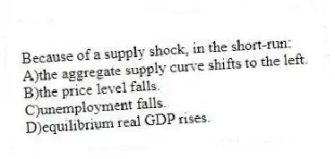 Because of a supply shock, in the short-run:
A)the aggregate supply curve shifts to the left.
B)the price level falls.
C)unemployment falls.
D)equilibrium real GDP rises.