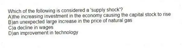 Which of the following is considered a 'supply shock'?
A)the increasing investment in the economy causing the capital stock to rise
B)an unexpected large increase in the price of natural gas
C)a decline in wages
D)an improvement in technology