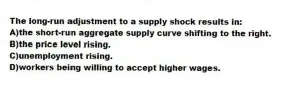 The long-run adjustment to a supply shock results in:
A)the short-run aggregate supply curve shifting to the right.
B)the price level rising.
C)unemployment rising.
D)workers being willing to accept higher wages.