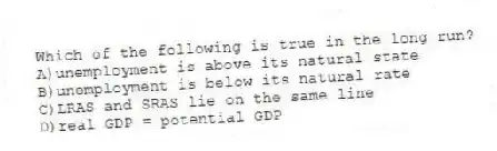 Which of the following is true in the long run?
A)unemployment is above its natural state
B)unemployment is below its natural rate
C)LRAS and SRAS lie on the same line
D)real GDP = potential GDP