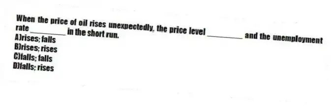 When the price of oil rises unexpectedly, the price level ________ and the unemployment rate ________ in the short run.
A)rises; falls
B)rises; rises
C)falls; falls
D)falls; rises