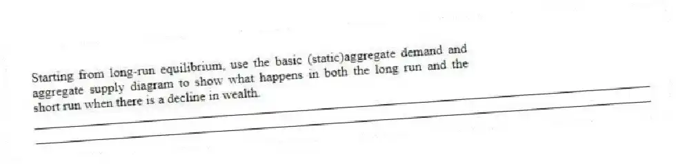 Starting from long-run equilibrium, use the basic (static)aggregate demand and aggregate supply diagram to show what happens in both the long run and the short run when there is a decline in wealth.
_____________________________________________________________________________________________
_____________________________________________________________________________________________