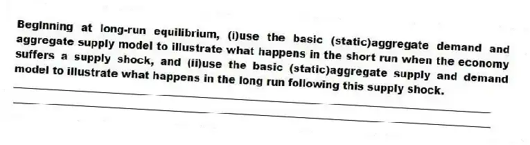 Beginning at long-run equilibrium, (i)use the basic (static)aggregate demand and aggregate supply model to illustrate what happens in the short run when the economy suffers a supply shock, and (ii)use the basic (static)aggregate supply and demand model to illustrate what happens in the long run following this supply shock.
_____________________________________________________________________________________________
_____________________________________________________________________________________________