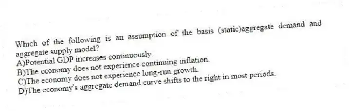 Which of the following is an assumption of the basis (static)aggregate demand and aggregate supply model?
A)Potential GDP increases continuously.
B)The economy does not experience continuing inflation.
C)The economy does not experience long-run growth.
D)The economy's aggregate demand curve shifts to the right in most periods.