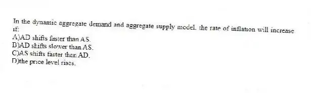 In the dynamic aggregate demand and aggregate supply model, the rate of inflation will increase if:
A)AD shifts faster than AS.
B)AD shifts slower than AS.
C)AS shifts faster than AD.
D)the price level rises.