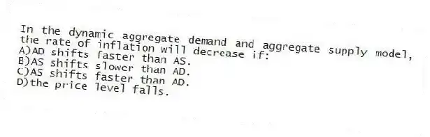 In the dynamic aggregate demand and aggregate supply model, the rate of inflation will decrease if:
A)AD shifts faster than AS.
B)AS shifts slower than AD.
C)AS shifts faster than AD.
D)the price level falls.