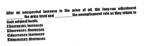 After an unexpected increase in the price of oil, the long-run adjustment ________ the price level and ________ the unemployment rate as they return to their original levels.
A)increases; increases
B)increases; decreases
C)decreases; increases
D)decreases; decreases