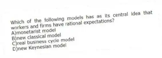 Which of the following models has as its central idea that workers and firms have rational expectations?
A)monetarist model
B)new classical model
C)real business cycle model
D)new Keynesian model