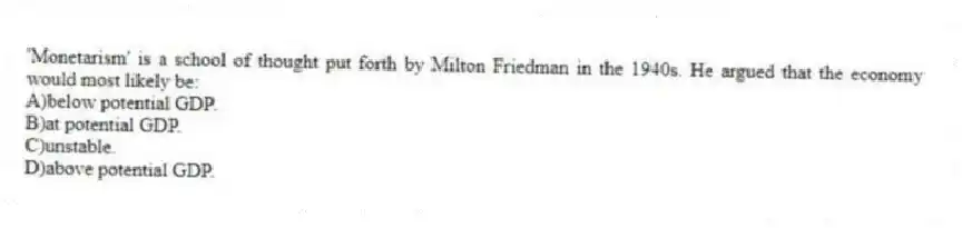'Monetarism' is a school of thought put forth by Milton Friedman in the 1940s. He argued that the economy would most likely be:
A)below potential GDP.
B)at potential GDP.
C)unstable.
D)above potential GDP.