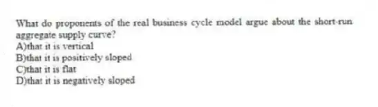 What do proponents of the real business cycle model argue about the short-run aggregate supply curve?
A)that it is vertical
B)that it is positively sloped
C)that it is flat
D)that it is negatively sloped