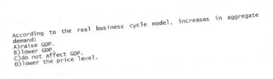 According to the real business cycle model, increases in aggregate demand:
A)raise GDP.
B)lower GDP.
C)do not affect GDP.
D)lower the price level.