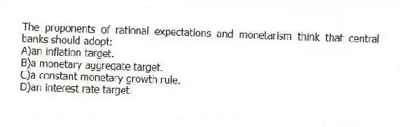 The proponents of rational expectations and monetarism think that central banks should adopt:
A)an inflation target.
B)a monetary aggregate target.
C)a constant monetary growth rule.
D)an interest rate target.