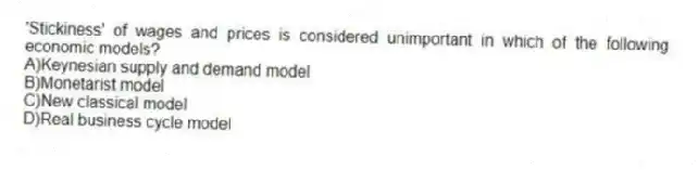 'Stickiness' of wages and prices is considered unimportant in which of the following economic models?
A)Keynesian supply and demand model
B)Monetarist model
C)New classical model
D)Real business cycle model