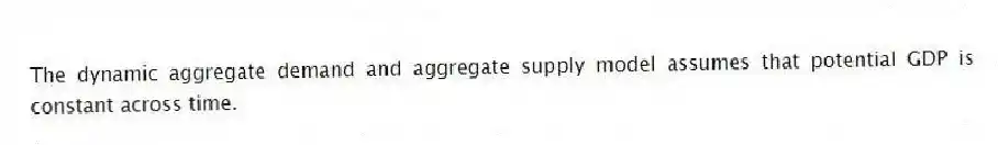 The dynamic aggregate demand and aggregate supply model assumes that potential GDP is constant across time.