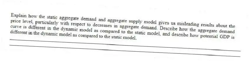 Explain how the static aggregate demand and aggregate supply model gives us misleading results about the price level, particularly with respect to decreases in aggregate demand. Describe how the aggregate demand curve is different in the dynamic model as compared to the static model, and describe how potential GDP is different in the dynamic model as compared to the static model.
_____________________________________________________________________________________________
_____________________________________________________________________________________________