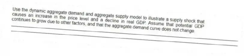 Use the dynamic aggregate demand and aggregate supply model to illustrate a supply shock that causes an increase in the price level and a decline in real GDP. Assume that potential GDP continues to grow due to other factors, and that the aggregate demand curve does not change.
_____________________________________________________________________________________________
_____________________________________________________________________________________________
