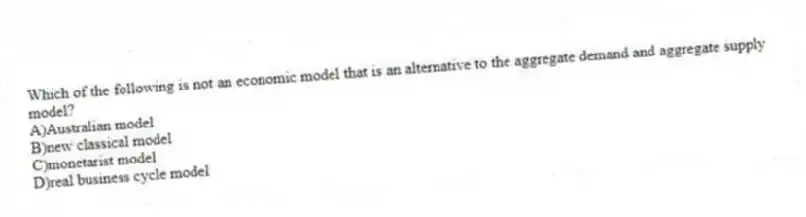 Which of the following is not an economic model that is an alternative to the aggregate demand and aggregate supply model?
A)Australian model
B)new classical model
C)monetarist model
D)real business cycle model