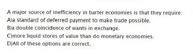 A major source of inefficiency in barter economies is that they require:
A)a standard of deferred payment to make trade possible.
B)a double coincidence of wants in exchange.
C)more liquid stores of value than do monetary economies.
D)All of these options are correct.