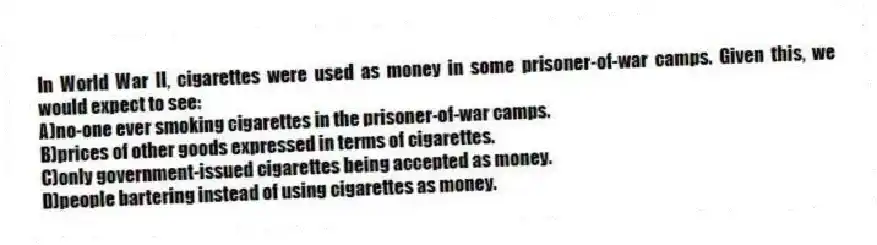 In World War II, cigarettes were used as money in some prisoner-of-war camps. Given this, we would expect to see:
A)no-one ever smoking cigarettes in the prisoner-of-war camps.
B)prices of other goods expressed in terms of cigarettes.
C)only government-issued cigarettes being accepted as money.
D)people bartering instead of using cigarettes as money.