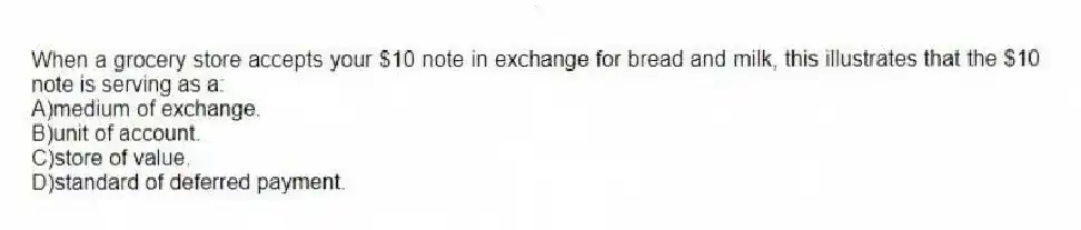 When a grocery store accepts your $10 note in exchange for bread and milk, this illustrates that the $10 note is serving as a:
A)medium of exchange.
B)unit of account.
C)store of value.
D)standard of deferred payment.