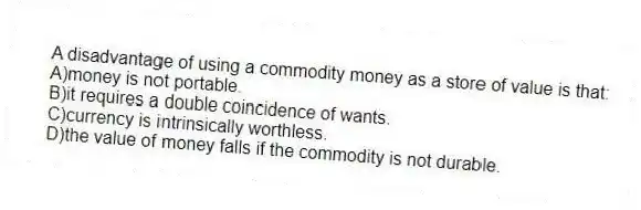 A disadvantage of using a commodity money as a store of value is that:
A)money is not portable.
B)it requires a double coincidence of wants.
C)currency is intrinsically worthless.
D)the value of money falls if the commodity is not durable.