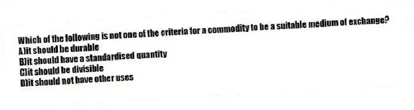Which of the following is not one of the criteria for a commodity to be a suitable medium of exchange?
A)it should be durable
B)it should have a standardised quantity
C)it should be divisible
D)it should not have other uses