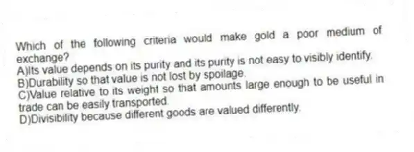 Which of the following criteria would make gold a poor medium of exchange?
A)Its value depends on its purity and its purity is not easy to visibly identify.
B)Durability so that value is not lost by spoilage.
C)Value relative to its weight so that amounts large enough to be useful in trade can be easily transported.
D)Divisibility because different goods are valued differently.