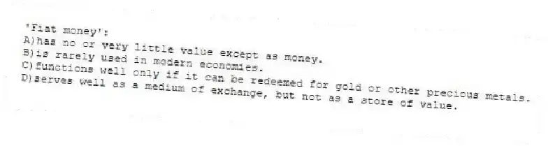 'Fiat money':
A)has no or very little value except as money.
B)is rarely used in modern economies.
C)functions well only if it can be redeemed for gold or other precious metals.
D)serves well as a medium of exchange, but not as a store of value.