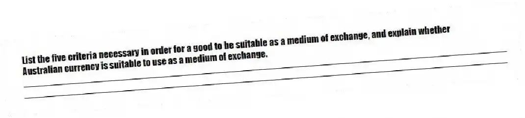 List the five criteria necessary in order for a good to be suitable as a medium of exchange, and explain whether Australian currency is suitable to use as a medium of exchange.
_____________________________________________________________________________________________
_____________________________________________________________________________________________