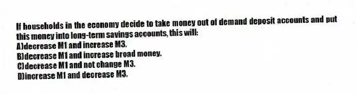 If households in the economy decide to take money out of demand deposit accounts and put this money into long-term savings accounts, this will:
A)decrease M1 and increase M3.
B)decrease M1 and increase broad money.
C)decrease M1 and not change M3.
D)increase M1 and decrease M3.