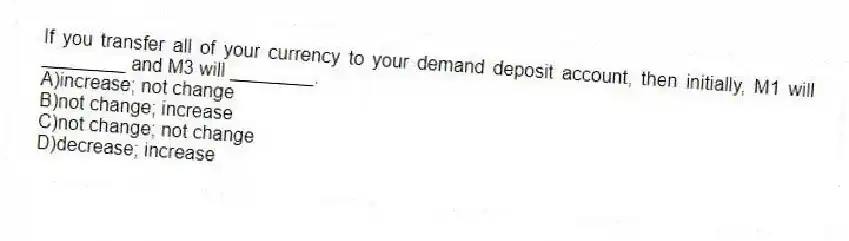 If you transfer all of your currency to your demand deposit account, then initially, M1 will ________ and M3 will ________.
A)increase; not change
B)not change; increase
C)not change; not change
D)decrease; increase