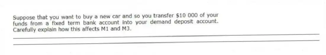 Suppose that you want to buy a new car and so you transfer $10 000 of your funds from a fixed term bank account into your demand deposit account. Carefully explain how this affects M1 and M3.
_____________________________________________________________________________________________
_____________________________________________________________________________________________