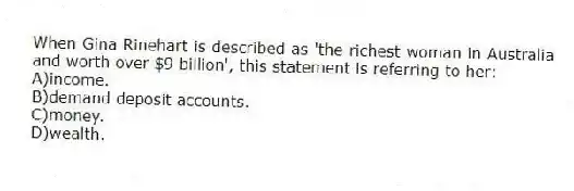 When Gina Rinehart is described as 'the richest woman in Australia and worth over $9 billion', this statement is referring to her:
A)income.
B)demand deposit accounts.
C)money.
D)wealth.