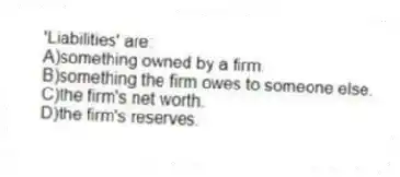 'Liabilities' are:
A)something owned by a firm.
B)something the firm owes to someone else.
C)the firm's net worth.
D)the firm's reserves.
