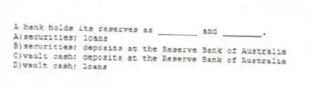 A bank holds its reserves as ________ and ________.
A)securities; loans
B)securities; deposits at the Reserve Bank of Australia
C)vault cash; deposits at the Reserve Bank of Australia
D)vault cash; loans