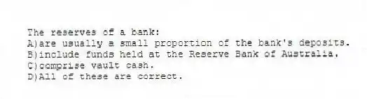 The reserves of a bank:
A)are usually a small proportion of the bank's deposits.
B)include funds held at the Reserve Bank of Australia.
C)comprise vault cash.
D)All of these are correct.