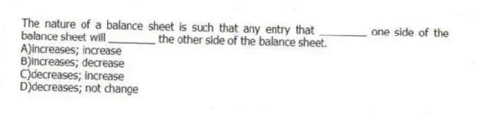 The nature of a balance sheet is such that any entry that ________ one side of the balance sheet will ________ the other side of the balance sheet.
A)increases; increase
B)increases; decrease
C)decreases; increase
D)decreases; not change