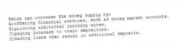 Banks can increase the money supply by:
A)offering financial services, such as money market accounts.
B)printing additional currency notes.
C)paying interest to their depositors.
D)making loans that result in additional deposits.