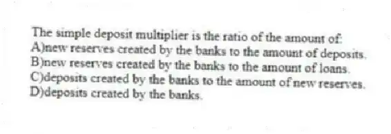 The simple deposit multiplier is the ratio of the amount of:
A)new reserves created by the banks to the amount of deposits.
B)new reserves created by the banks to the amount of loans.
C)deposits created by the banks to the amount of new reserves.
D)deposits created by the banks.