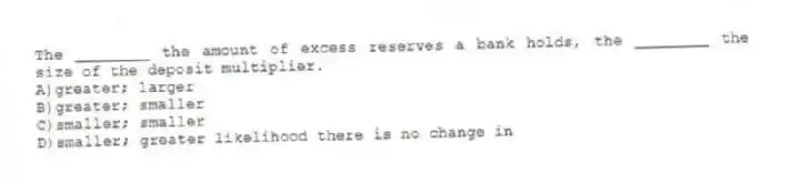The ________ the amount of excess reserves a bank holds, the ________ the size of the deposit multiplier.
A)greater; larger
B)greater; smaller
C)smaller; smaller
D)smaller; greater likelihood there is no change in