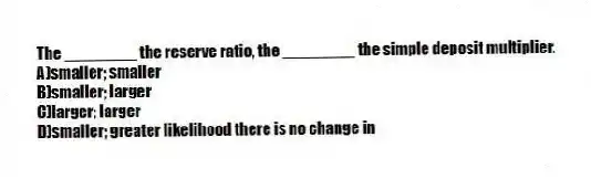 The ________ the reserve ratio, the ________ the simple deposit multiplier.
A)smaller; smaller
B)smaller; larger
C)larger; larger
D)smaller; greater likelihood there is no change in