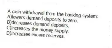 A cash withdrawal from the banking system:
A)lowers demand deposits to zero.
B)decreases demand deposits.
C)increases the money supply.
D)increases excess reserves.
