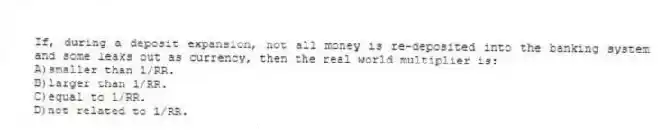 If, during a deposit expansion, not all money is re-deposited into the banking system and some leaks out as currency, then the real world multiplier is:
A)smaller than 1/RR.
B)larger than 1/RR.
C)equal to 1/RR.
D)not related to 1/RR.