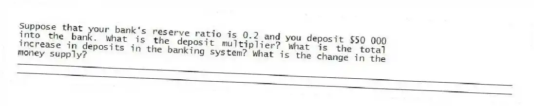 Suppose that your bank's reserve ratio is 0.2 and you deposit $50 000 into the bank. What is the deposit multiplier? What is the total increase in deposits in the banking system? What is the change in the money supply?
_____________________________________________________________________________________________
_____________________________________________________________________________________________