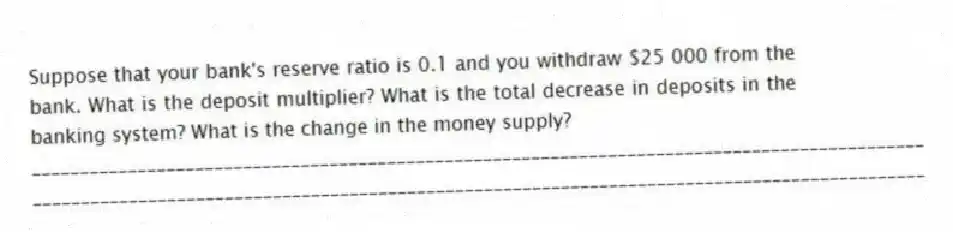 Suppose that your bank's reserve ratio is 0.1 and you withdraw $25 000 from the bank. What is the deposit multiplier? What is the total decrease in deposits in the banking system? What is the change in the money supply?
_____________________________________________________________________________________________
_____________________________________________________________________________________________