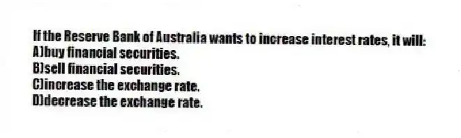 If the Reserve Bank of Australia wants to increase interest rates, it will:
A)buy financial securities.
B)sell financial securities.
C)increase the exchange rate.
D)decrease the exchange rate.